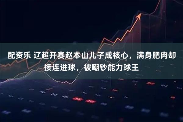 配资乐 辽超开赛赵本山儿子成核心，满身肥肉却接连进球，被嘲钞能力球王