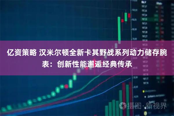 亿资策略 汉米尔顿全新卡其野战系列动力储存腕表：创新性能邂逅经典传承