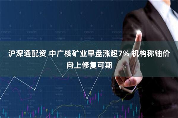 沪深通配资 中广核矿业早盘涨超7% 机构称铀价向上修复可期