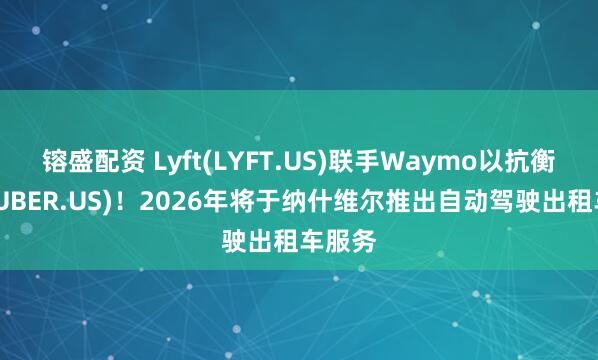 镕盛配资 Lyft(LYFT.US)联手Waymo以抗衡优步(UBER.US)！2026年将于纳什维尔推出自动驾驶出租车服务