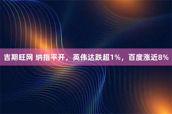 吉期旺网 纳指平开，英伟达跌超1%，百度涨近8%
