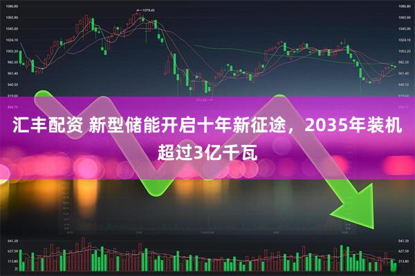 汇丰配资 新型储能开启十年新征途，2035年装机超过3亿千瓦