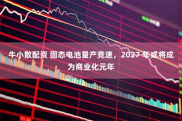 牛小散配资 固态电池量产竞速，2027 年或将成为商业化元年