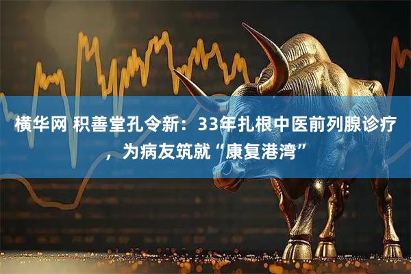 横华网 积善堂孔令新：33年扎根中医前列腺诊疗，为病友筑就“康复港湾”