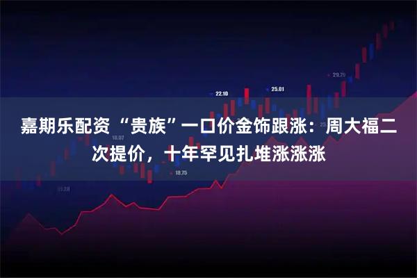 嘉期乐配资 “贵族”一口价金饰跟涨：周大福二次提价，十年罕见扎堆涨涨涨