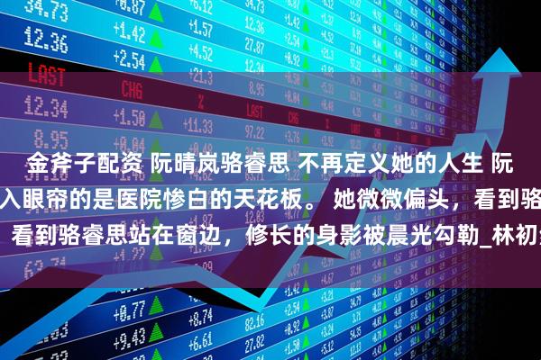 金斧子配资 阮晴岚骆睿思 不再定义她的人生 　阮晴岚再次睁开眼睛时，映入眼帘的是医院惨白的天花板。 　　她微微偏头，看到骆睿思站在窗边，修长的身影被晨光勾勒_林初然_伤口_骆清珩