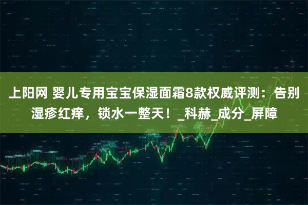 上阳网 婴儿专用宝宝保湿面霜8款权威评测：告别湿疹红痒，锁水一整天！_科赫_成分_屏障
