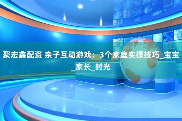 聚宏鑫配资 亲子互动游戏:3个家庭实操技巧_宝宝_家长_时光