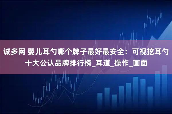 诚多网 婴儿耳勺哪个牌子最好最安全：可视挖耳勺十大公认品牌排行榜_耳道_操作_画面