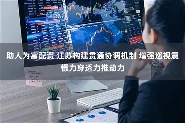 助人为富配资 江苏构建贯通协调机制 增强巡视震慑力穿透力推动力