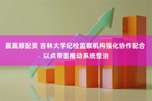 赢赢顺配资 吉林大学纪检监察机构强化协作配合 以点带面推动系统整治