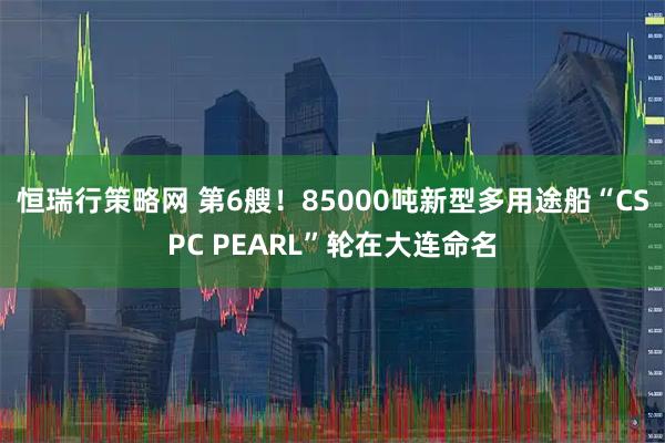 恒瑞行策略网 第6艘！85000吨新型多用途船“CSPC PEARL”轮在大连命名