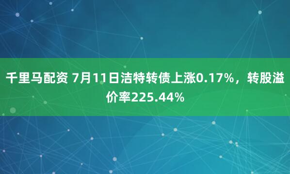千里马配资 7月11日洁特转债上涨0.17%，转股溢价率225.44%
