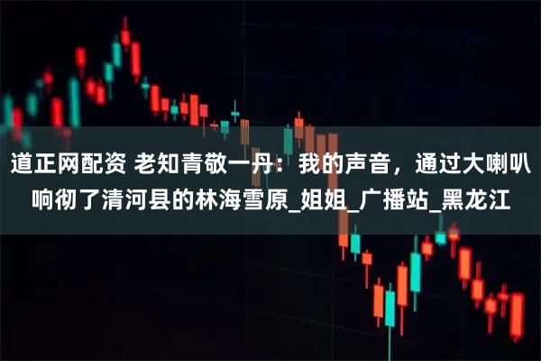 道正网配资 老知青敬一丹：我的声音，通过大喇叭响彻了清河县的林海雪原_姐姐_广播站_黑龙江
