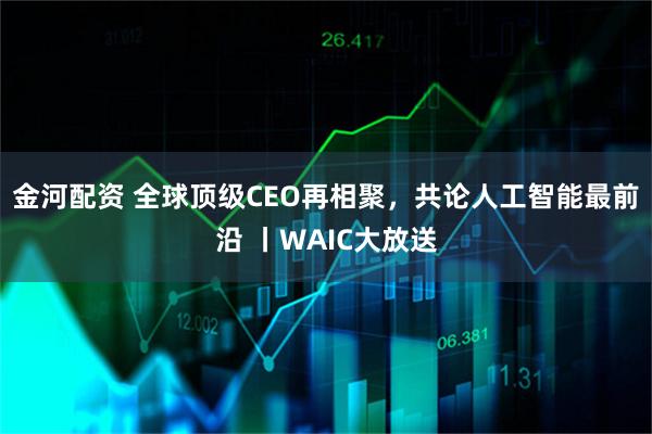 金河配资 全球顶级CEO再相聚，共论人工智能最前沿 丨WAIC大放送