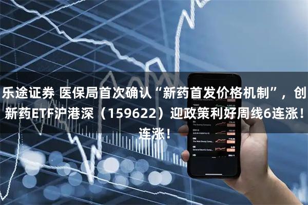 乐途证券 医保局首次确认“新药首发价格机制”，创新药ETF沪港深（159622）迎政策利好周线6连涨！