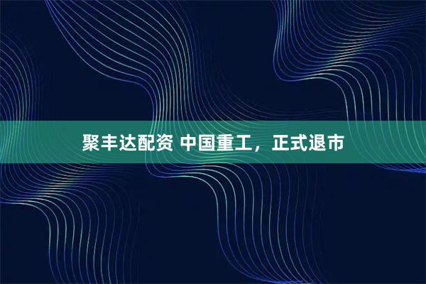 聚丰达配资 中国重工，正式退市