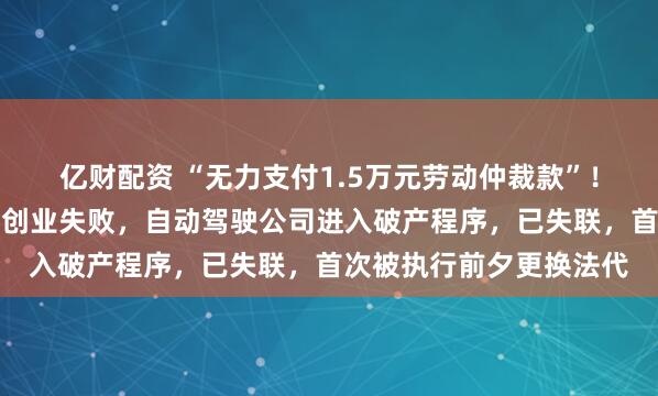 亿财配资 “无力支付1.5万元劳动仲裁款”！百度前高级副总裁王劲创业失败，自动驾驶公司进入破产程序，已失联，首次被执行前夕更换法代