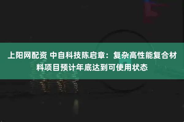 上阳网配资 中自科技陈启章：复杂高性能复合材料项目预计年底达到可使用状态