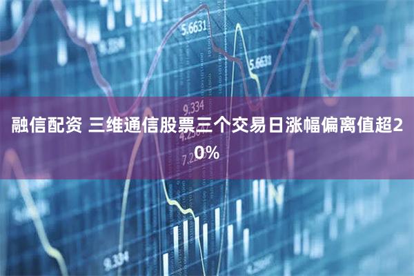 融信配资 三维通信股票三个交易日涨幅偏离值超20%