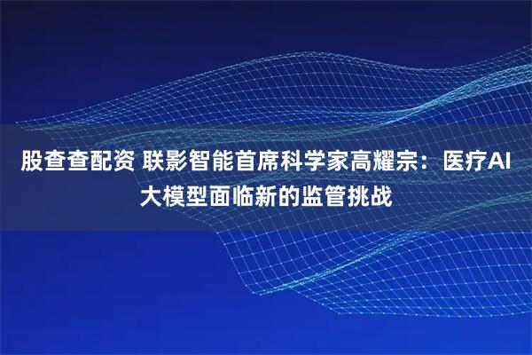 股查查配资 联影智能首席科学家高耀宗:医疗AI大模型面临新的监管挑战