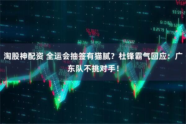 淘股神配资 全运会抽签有猫腻？杜锋霸气回应：广东队不挑对手！