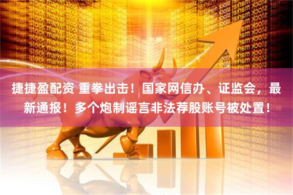 捷捷盈配资 重拳出击！国家网信办、证监会，最新通报！多个炮制谣言非法荐股账号被处置！