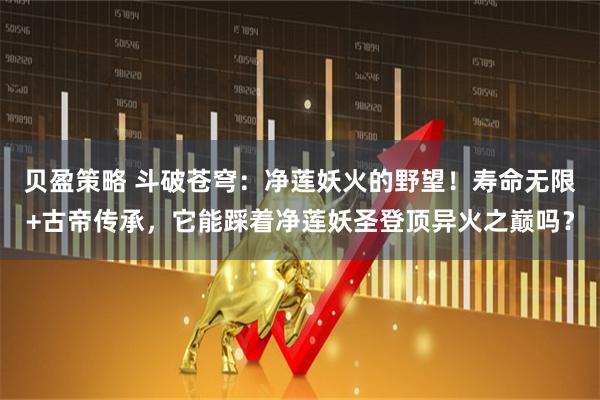 贝盈策略 斗破苍穹：净莲妖火的野望！寿命无限+古帝传承，它能踩着净莲妖圣登顶异火之巅吗？